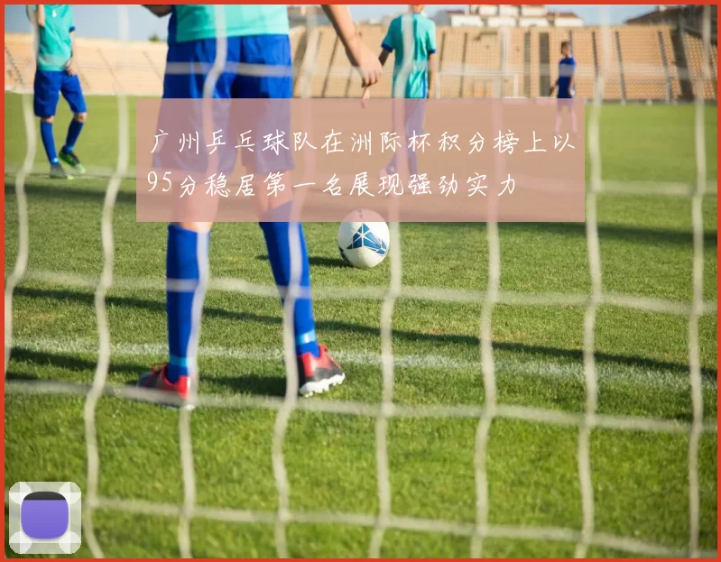 广州乒乓球队在洲际杯积分榜上以95分稳居第一名展现强劲实力