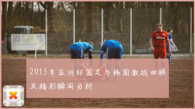 2015年亚洲杯国足与韩国激战回顾及精彩瞬间分析