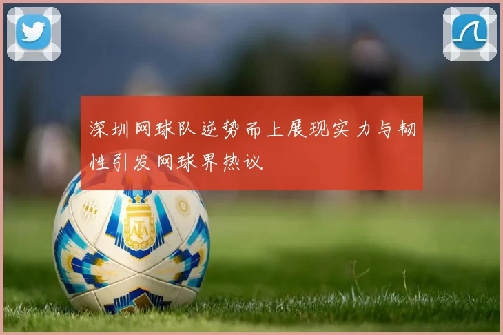 深圳网球队逆势而上展现实力与韧性引发网球界热议