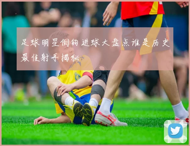足球明星倒钩进球大盘点谁是历史最佳射手揭秘