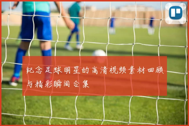 纪念足球明星的高清视频素材回顾与精彩瞬间合集