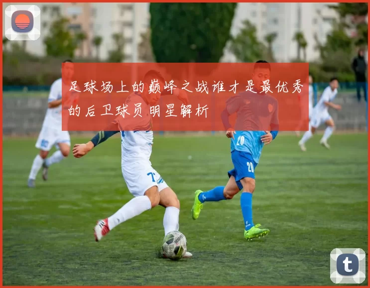 足球场上的巅峰之战谁才是最优秀的后卫球员明星解析