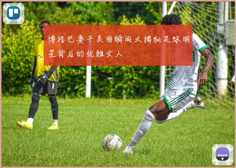 博格巴妻子美丽瞬间大揭秘足球明星背后的优雅女人