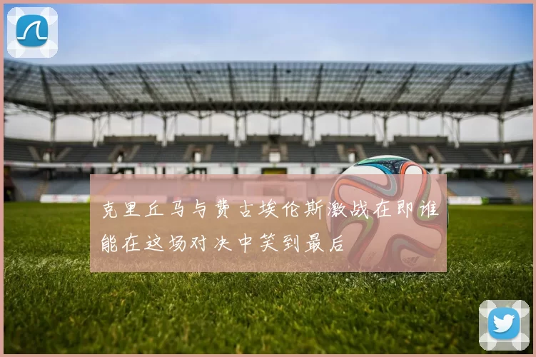 克里丘马与费古埃伦斯激战在即谁能在这场对决中笑到最后