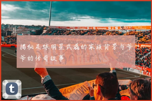 揭秘足球明星武磊的家族背景与爷爷的传奇故事